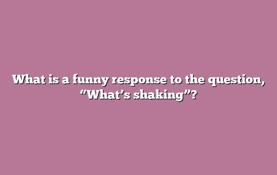 What is a funny response to the question, “What’s shaking”?