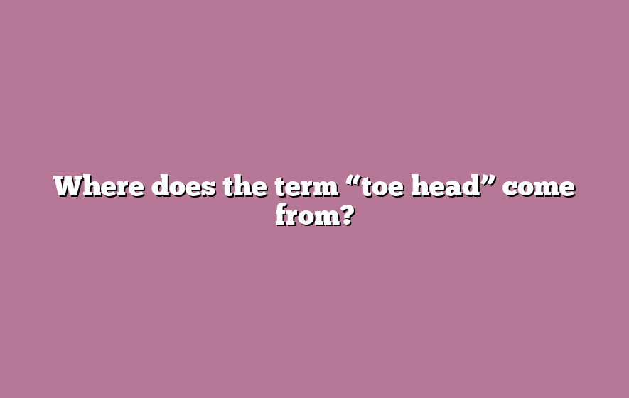 Where does the term “toe head” come from?